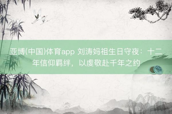 亚博(中国)体育app 刘涛妈祖生日守夜：十二年信仰羁绊，以虔敬赴千年之约