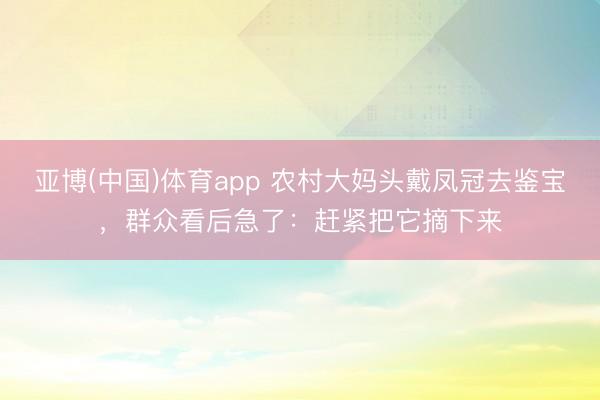 亚博(中国)体育app 农村大妈头戴凤冠去鉴宝，群众看后急了：赶紧把它摘下来