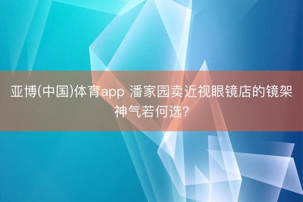 亚博(中国)体育app 潘家园卖近视眼镜店的镜架神气若何选？