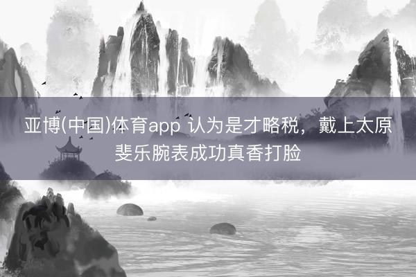 亚博(中国)体育app 认为是才略税，戴上太原斐乐腕表成功真香打脸