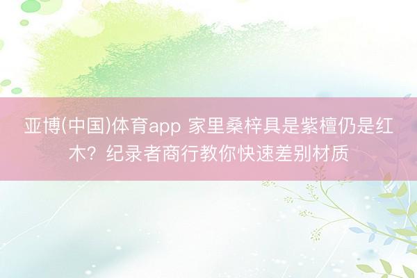 亚博(中国)体育app 家里桑梓具是紫檀仍是红木？纪录者商行教你快速差别材质
