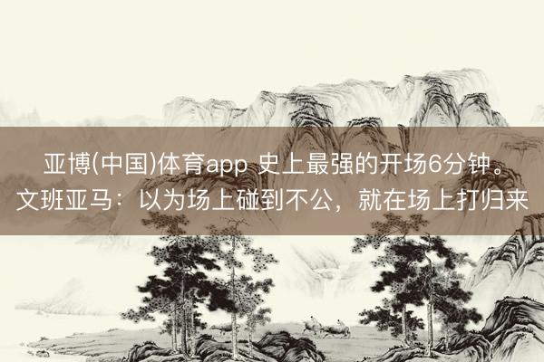 亚博(中国)体育app 史上最强的开场6分钟。文班亚马：以为场上碰到不公，就在场上打归来