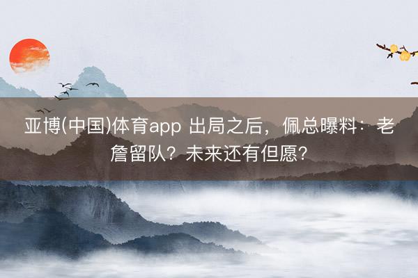 亚博(中国)体育app 出局之后，佩总曝料：老詹留队？未来还有但愿？