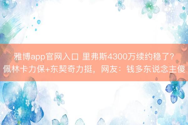 雅博app官网入口 里弗斯4300万续约稳了？佩林卡力保+东契奇力挺，网友：钱多东说念主傻