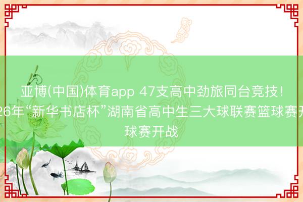 亚博(中国)体育app 47支高中劲旅同台竞技！2026年“新华书店杯”湖南省高中生三大球联赛篮球赛开战