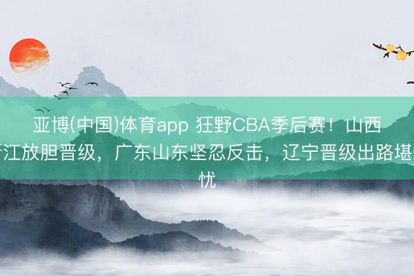 亚博(中国)体育app 狂野CBA季后赛！山西浙江放胆晋级，广东山东坚忍反击，辽宁晋级出路堪忧