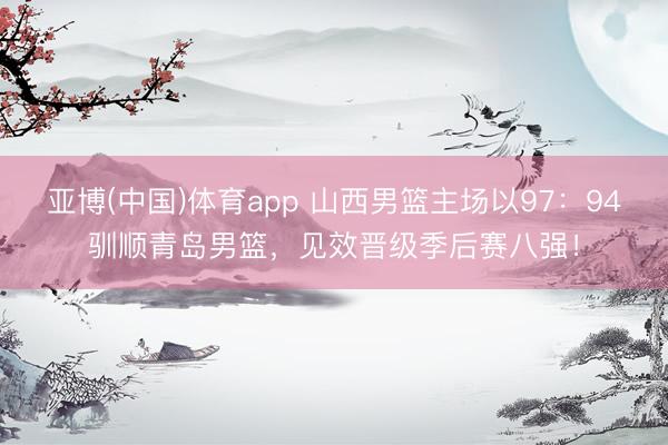 亚博(中国)体育app 山西男篮主场以97：94驯顺青岛男篮，见效晋级季后赛八强！