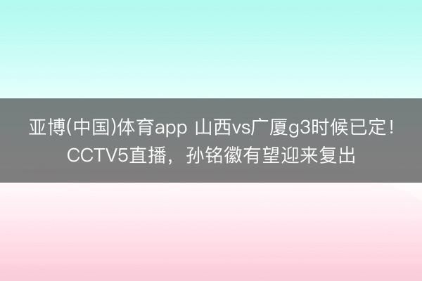 亚博(中国)体育app 山西vs广厦g3时候已定！CCTV5直播，孙铭徽有望迎来复出