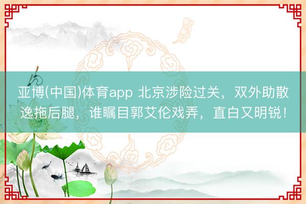 亚博(中国)体育app 北京涉险过关，双外助散逸拖后腿，谁瞩目郭艾伦戏弄，直白又明锐！