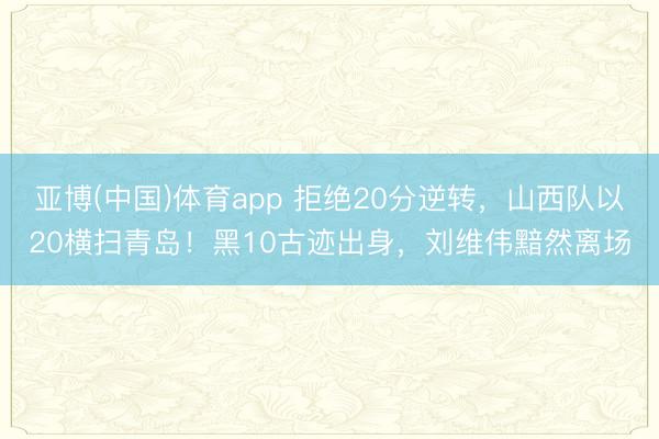亚博(中国)体育app 拒绝20分逆转，山西队以20横扫青岛！黑10古迹出身，刘维伟黯然离场