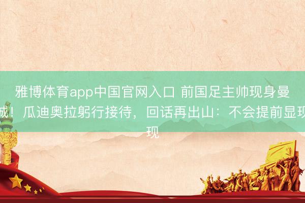 雅博体育app中国官网入口 前国足主帅现身曼城！瓜迪奥拉躬行接待，回话再出山：不会提前显现
