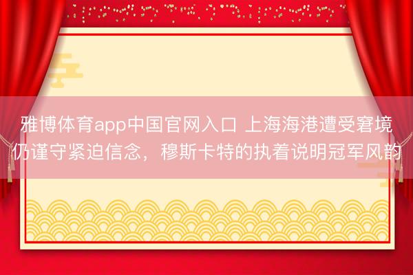 雅博体育app中国官网入口 上海海港遭受窘境仍谨守紧迫信念，穆斯卡特的执着说明冠军风韵
