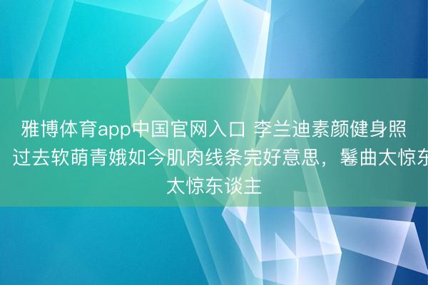 雅博体育app中国官网入口 李兰迪素颜健身照刷屏!过去软萌青娥如今肌肉线条完好意思,鬈曲太惊东谈主