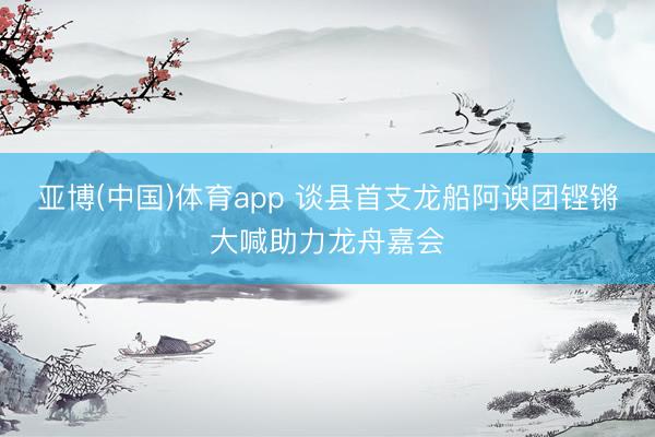 亚博(中国)体育app 谈县首支龙船阿谀团铿锵大喊助力龙舟嘉会