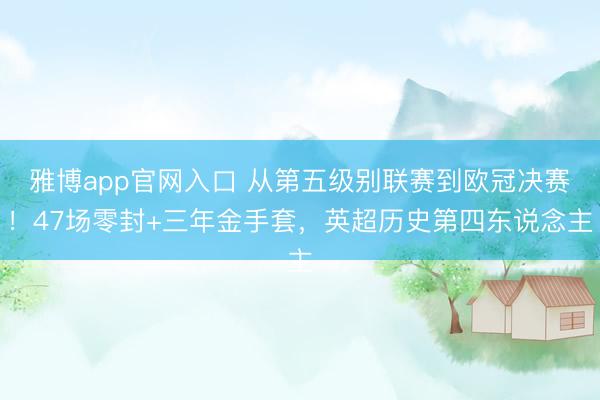雅博app官网入口 从第五级别联赛到欧冠决赛！47场零封+三年金手套，英超历史第四东说念主