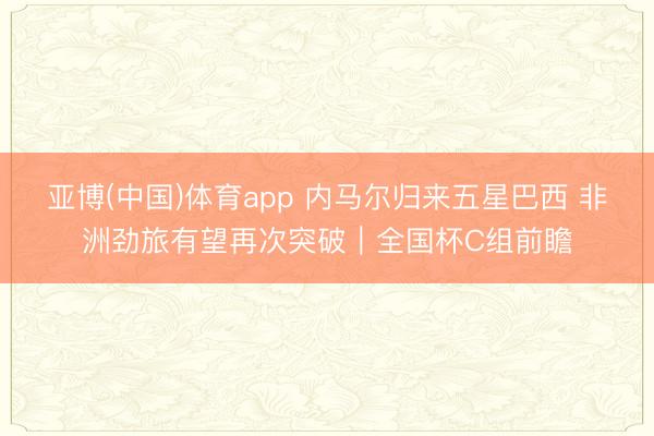 亚博(中国)体育app 内马尔归来五星巴西 非洲劲旅有望再次突破｜全国杯C组前瞻