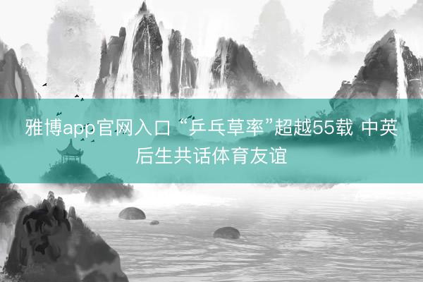 雅博app官网入口 “乒乓草率”超越55载 中英后生共话体育友谊