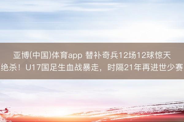 亚博(中国)体育app 替补奇兵12场12球惊天绝杀！U17国足生血战暴走，时隔21年再进世少赛