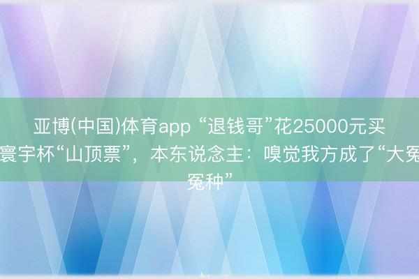 亚博(中国)体育app “退钱哥”花25000元买2张寰宇杯“山顶票”，本东说念主：嗅觉我方成了“大冤种”