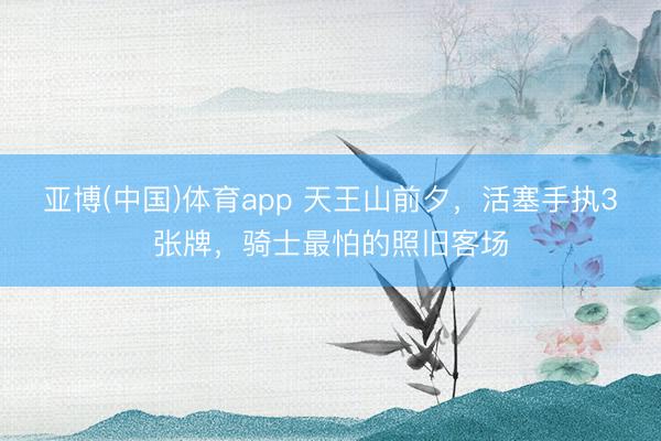 亚博(中国)体育app 天王山前夕，活塞手执3张牌，骑士最怕的照旧客场