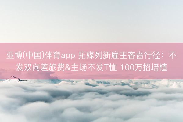 亚博(中国)体育app 拓媒列新雇主吝啬行径：不发双向差旅费&主场不发T恤 100万招培植