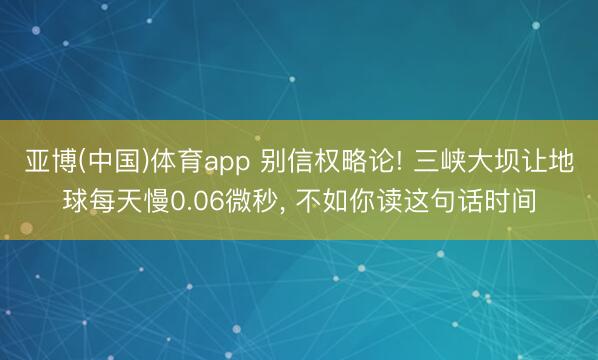 亚博(中国)体育app 别信权略论! 三峡大坝让地球每天慢0.06微秒， 不如你读这句话时间