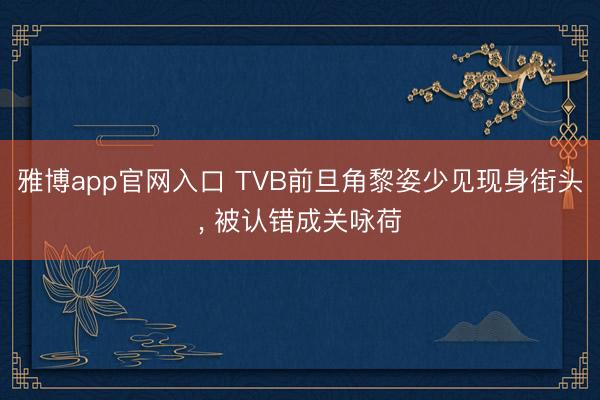 雅博app官网入口 TVB前旦角黎姿少见现身街头， 被认错成关咏荷
