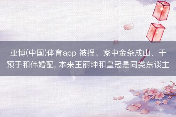 亚博(中国)体育app 被捏、家中金条成山、干预于和伟婚配， 本来王丽坤和皇冠是同类东谈主