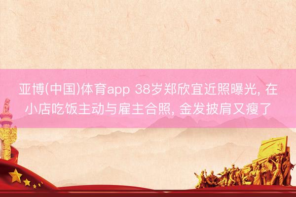 亚博(中国)体育app 38岁郑欣宜近照曝光， 在小店吃饭主动与雇主合照， 金发披肩又瘦了