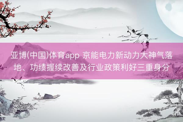 亚博(中国)体育app 京能电力新动力大神气落地、功绩握续改善及行业政策利好三重身分