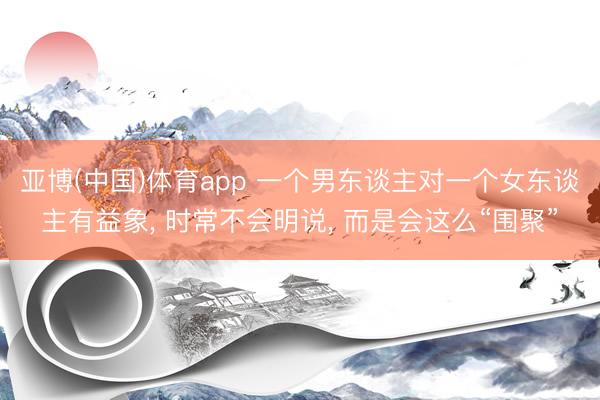 亚博(中国)体育app 一个男东谈主对一个女东谈主有益象， 时常不会明说， 而是会这么“围聚”