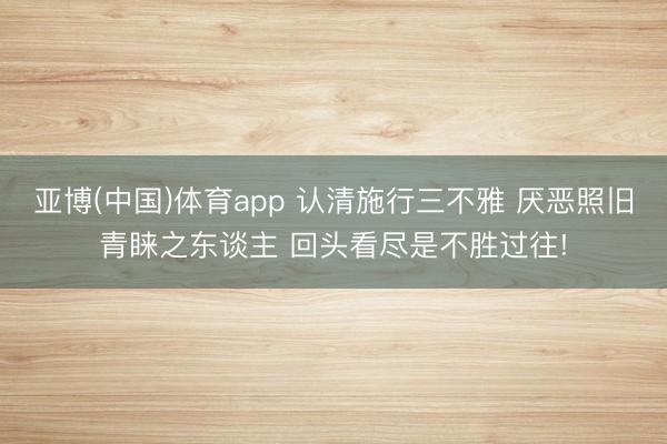 亚博(中国)体育app 认清施行三不雅 厌恶照旧青睐之东谈主 回头看尽是不胜过往!