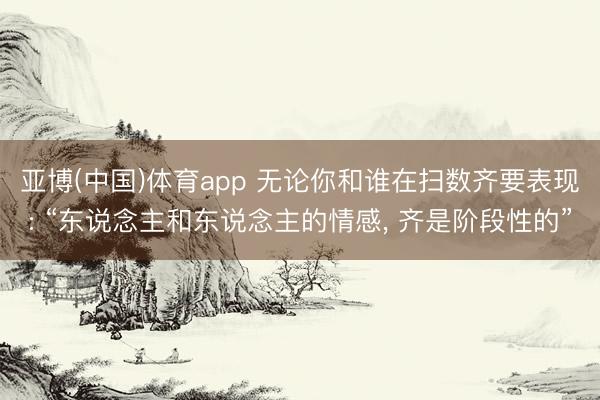 亚博(中国)体育app 无论你和谁在扫数齐要表现: “东说念主和东说念主的情感， 齐是阶段性的”