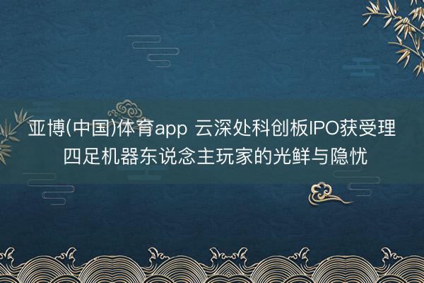 亚博(中国)体育app 云深处科创板IPO获受理 四足机器东说念主玩家的光鲜与隐忧
