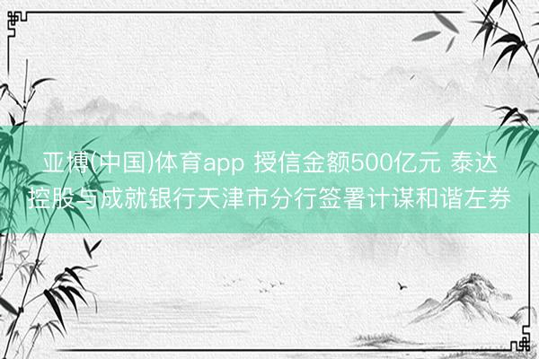 亚博(中国)体育app 授信金额500亿元 泰达控股与成就银行天津市分行签署计谋和谐左券