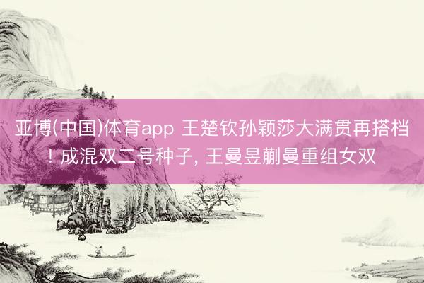 亚博(中国)体育app 王楚钦孙颖莎大满贯再搭档! 成混双二号种子， 王曼昱蒯曼重组女双