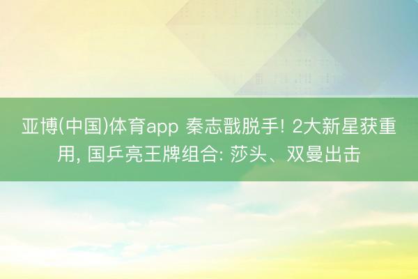 亚博(中国)体育app 秦志戬脱手! 2大新星获重用， 国乒亮王牌组合: 莎头、双曼出击