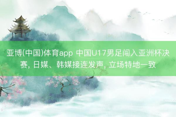 亚博(中国)体育app 中国U17男足闯入亚洲杯决赛， 日媒、韩媒接连发声， 立场特地一致