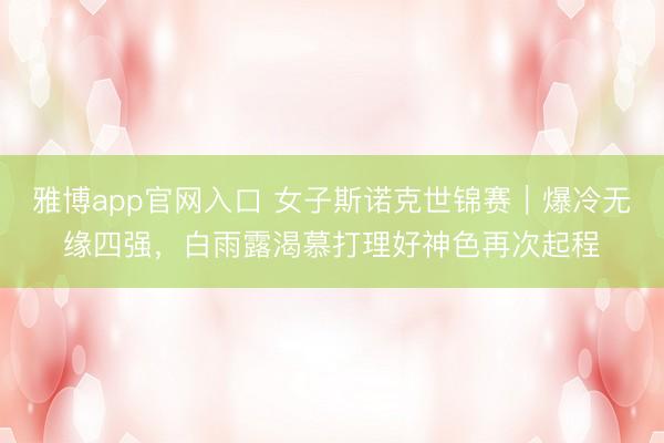 雅博app官网入口 女子斯诺克世锦赛｜爆冷无缘四强，白雨露渴慕打理好神色再次起程