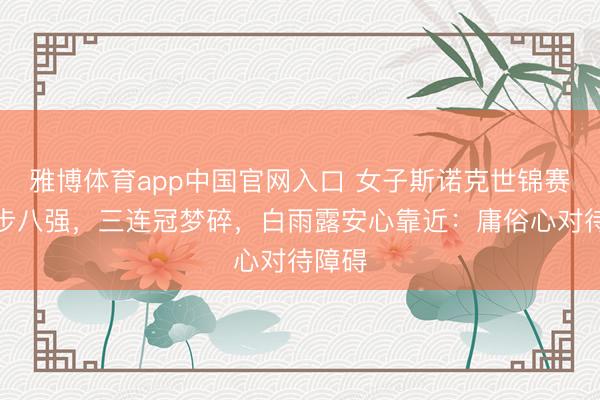 雅博体育app中国官网入口 女子斯诺克世锦赛｜留步八强，三连冠梦碎，白雨露安心靠近：庸俗心对待障碍