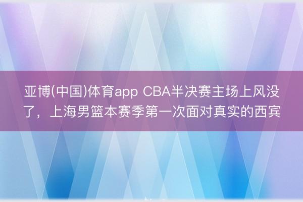 亚博(中国)体育app CBA半决赛主场上风没了，上海男篮本赛季第一次面对真实的西宾
