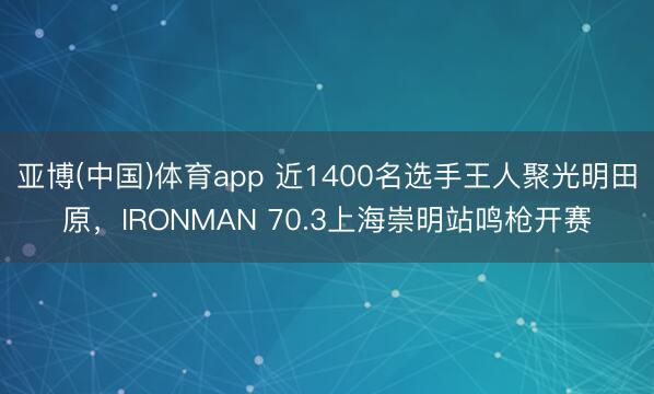 亚博(中国)体育app 近1400名选手王人聚光明田原，IRONMAN 70.3上海崇明站鸣枪开赛