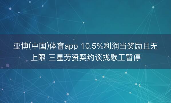 亚博(中国)体育app 10.5%利润当奖励且无上限 三星劳资契约谈拢歇工暂停
