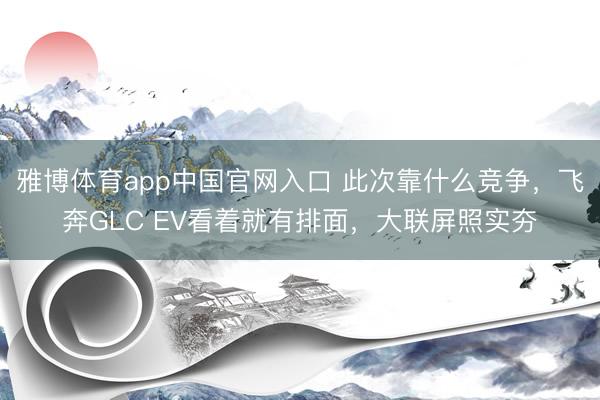 雅博体育app中国官网入口 此次靠什么竞争，飞奔GLC EV看着就有排面，大联屏照实夯