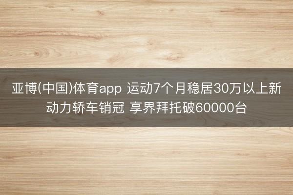 亚博(中国)体育app 运动7个月稳居30万以上新动力轿车销冠 享界拜托破60000台