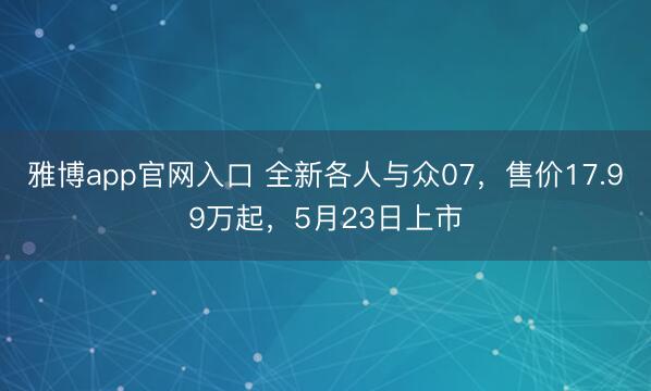 雅博app官网入口 全新各人与众07，售价17.99万起，5月23日上市