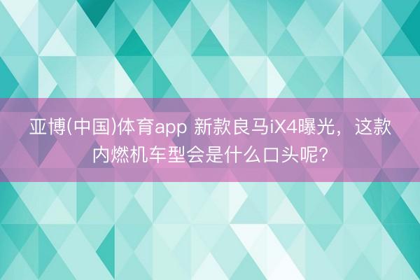亚博(中国)体育app 新款良马iX4曝光，这款内燃机车型会是什么口头呢?