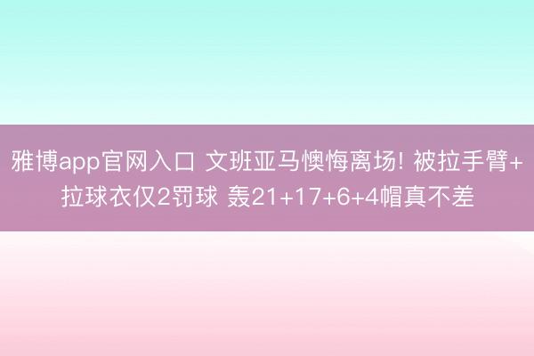 雅博app官网入口 文班亚马懊悔离场! 被拉手臂+拉球衣仅2罚球 轰21+17+6+4帽真不差