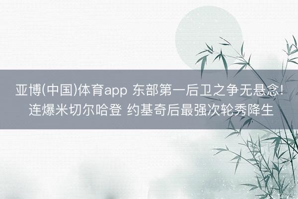 亚博(中国)体育app 东部第一后卫之争无悬念! 连爆米切尔哈登 约基奇后最强次轮秀降生