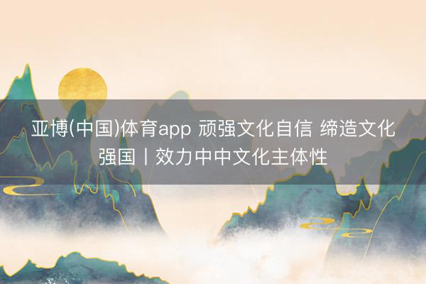 亚博(中国)体育app 顽强文化自信 缔造文化强国丨效力中中文化主体性